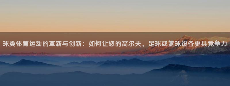 k1体育平台最新网站下载：球类体育运动的革新与创新：如何让您的高尔夫、足球或篮球设备更具竞争力