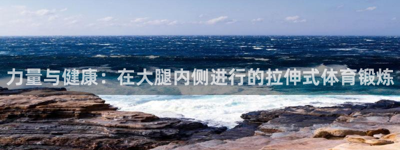 k1体育十年品牌值得信赖：力量与健康：在大腿内侧进行的拉伸式体育锻炼