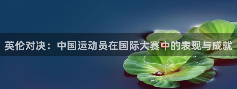 k1体育app官网登录入口：英伦对决：中国运动员在国际大赛中的表现与成就